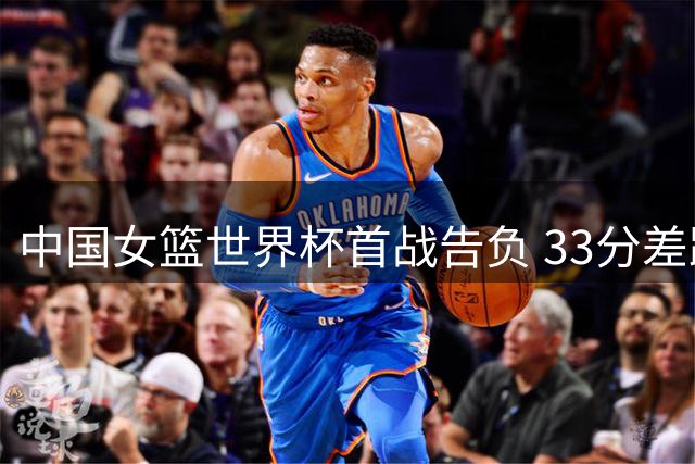 中国女篮世界杯首战告负 33分差距引发深度思考