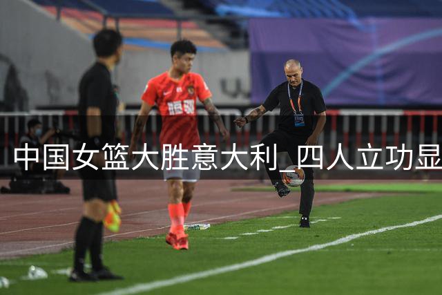 中国女篮大胜意大利 四人立功显锋芒